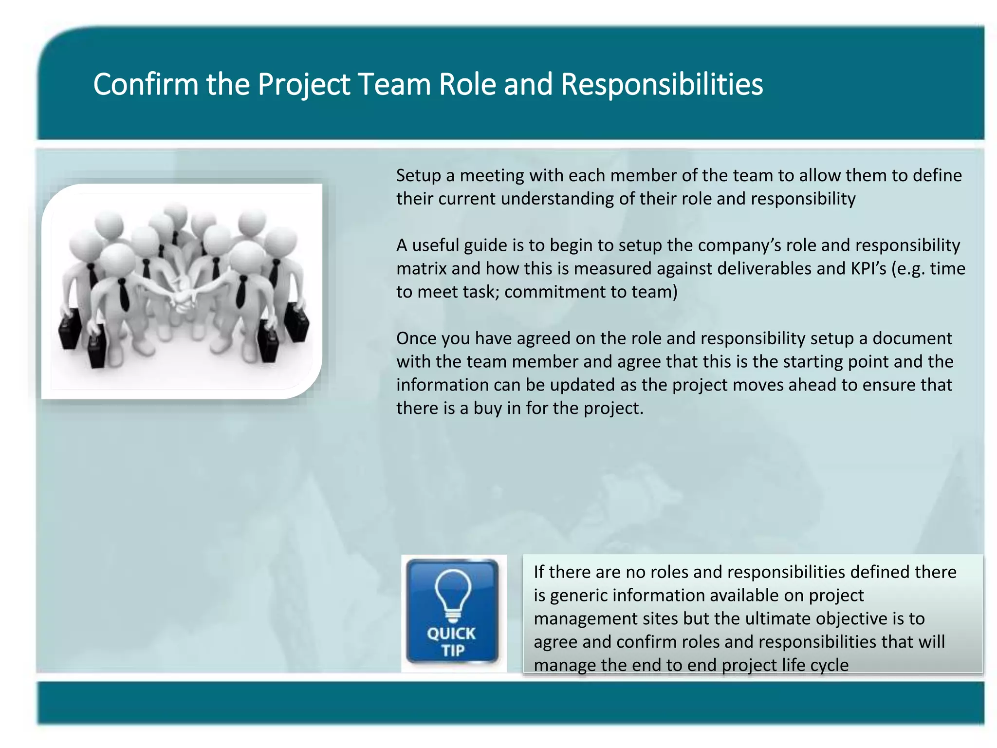 Confirm the Project Team Role and Responsibilities
Setup a meeting with each member of the team to allow them to define
their current understanding of their role and responsibility
A useful guide is to begin to setup the company’s role and responsibility
matrix and how this is measured against deliverables and KPI’s (e.g. time
to meet task; commitment to team)
Once you have agreed on the role and responsibility setup a document
with the team member and agree that this is the starting point and the
information can be updated as the project moves ahead to ensure that
there is a buy in for the project.
If there are no roles and responsibilities defined there
is generic information available on project
management sites but the ultimate objective is to
agree and confirm roles and responsibilities that will
manage the end to end project life cycle
 