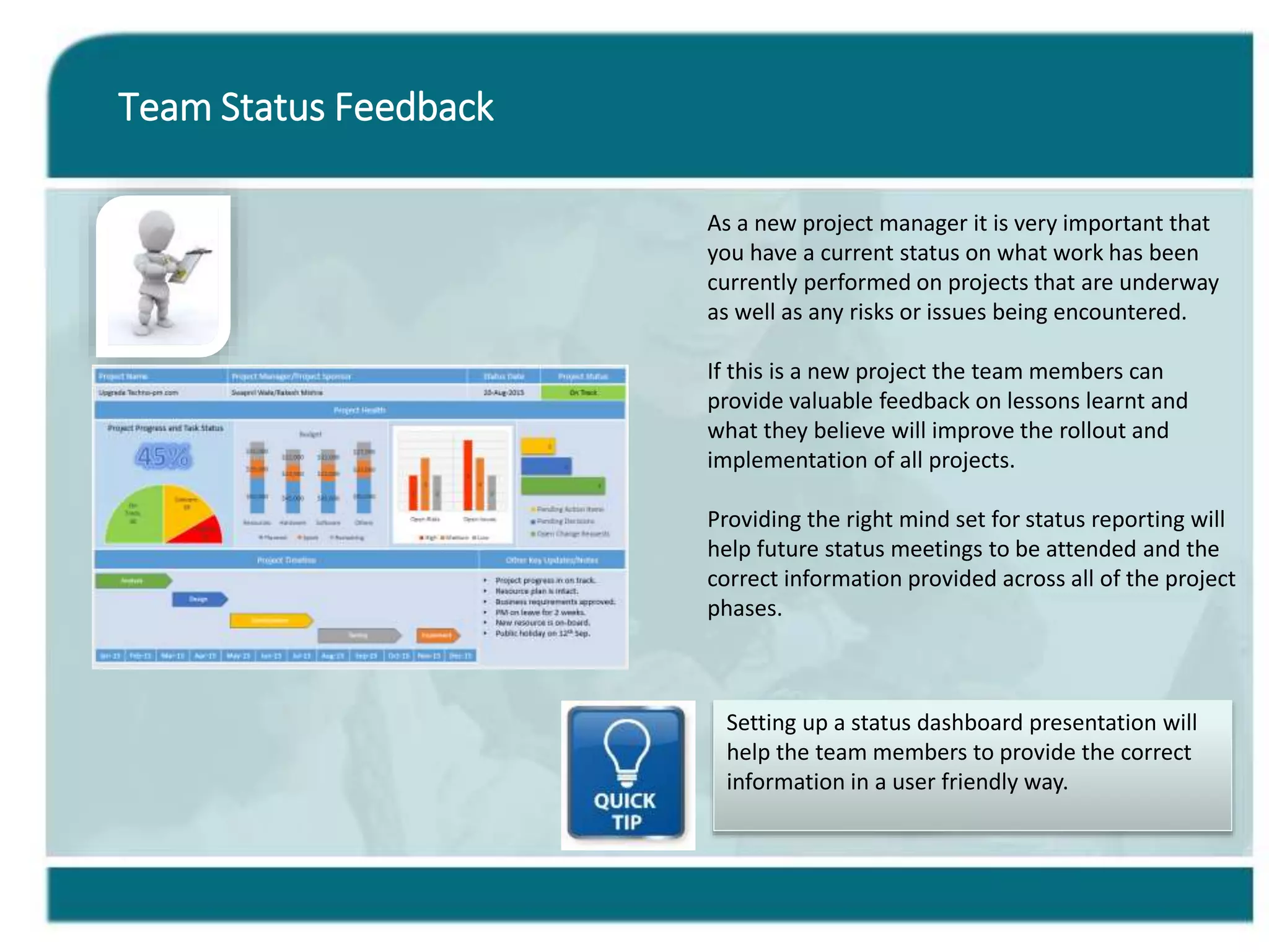 Team Status Feedback
As a new project manager it is very important that
you have a current status on what work has been
currently performed on projects that are underway
as well as any risks or issues being encountered.
If this is a new project the team members can
provide valuable feedback on lessons learnt and
what they believe will improve the rollout and
implementation of all projects.
Providing the right mind set for status reporting will
help future status meetings to be attended and the
correct information provided across all of the project
phases.
Setting up a status dashboard presentation will
help the team members to provide the correct
information in a user friendly way.
 