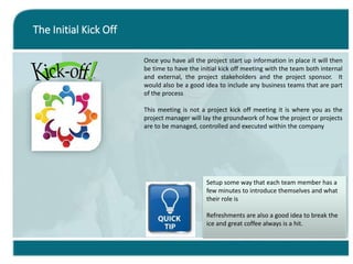 The Initial Kick Off
Once you have all the project start up information in place it will then
be time to have the initial kick off meeting with the team both internal
and external, the project stakeholders and the project sponsor. It
would also be a good idea to include any business teams that are part
of the process
This meeting is not a project kick off meeting it is where you as the
project manager will lay the groundwork of how the project or projects
are to be managed, controlled and executed within the company
Setup some way that each team member has a
few minutes to introduce themselves and what
their role is
Refreshments are also a good idea to break the
ice and great coffee always is a hit.
 