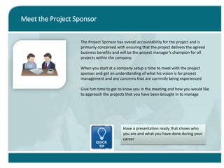 Meet the Project Sponsor
The Project Sponsor has overall accountability for the project and is
primarily concerned with ensuring that the project delivers the agreed
business benefits and will be the project manager’s champion for all
projects within the company.
When you start at a company setup a time to meet with the project
sponsor and get an understanding of what his vision is for project
management and any concerns that are currently being experienced
Give him time to get to know you in the meeting and how you would like
to approach the projects that you have been brought in to manage
Have a presentation ready that shows who
you are and what you have done during your
career
 
