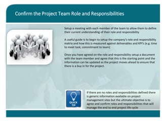 Confirm the Project Team Role and Responsibilities
Setup a meeting with each member of the team to allow them to define
their current understanding of their role and responsibility
A useful guide is to begin to setup the company’s role and responsibility
matrix and how this is measured against deliverables and KPI’s (e.g. time
to meet task; commitment to team)
Once you have agreed on the role and responsibility setup a document
with the team member and agree that this is the starting point and the
information can be updated as the project moves ahead to ensure that
there is a buy in for the project.
If there are no roles and responsibilities defined there
is generic information available on project
management sites but the ultimate objective is to
agree and confirm roles and responsibilities that will
manage the end to end project life cycle
 