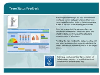 Team Status Feedback
As a new project manager it is very important that
you have a current status on what work has been
currently performed on projects that are underway
as well as any risks or issues being encountered.
If this is a new project the team members can
provide valuable feedback on lessons learnt and
what they believe will improve the rollout and
implementation of all projects.
Providing the right mind set for status reporting will
help future status meetings to be attended and the
correct information provided across all of the project
phases.
Setting up a status dashboard presentation will
help the team members to provide the correct
information in a user friendly way.
 