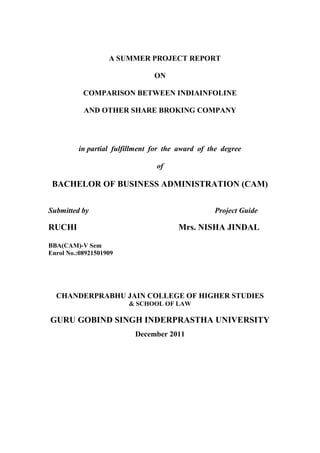A SUMMER PROJECT REPORT

                                ON

           COMPARISON BETWEEN INDIAINFOLINE

           AND OTHER SHARE BROKING COMPANY




         in partial fulfillment for the award of the degree

                                 of

 BACHELOR OF BUSINESS ADMINISTRATION (CAM)


Submitted by                                      Project Guide

RUCHI                                  Mrs. NISHA JINDAL

BBA(CAM)-V Sem
Enrol No.:08921501909




  CHANDERPRABHU JAIN COLLEGE OF HIGHER STUDIES
                        & SCHOOL OF LAW

GURU GOBIND SINGH INDERPRASTHA UNIVERSITY
                          December 2011
 