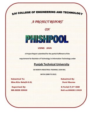 A PROJECT REPORT

                                          ON




                                 USING JAVA

                A Project Report submitted for the partial fulfilment of the

        requirement for Bachelor of Technology in Information Technology under


                            Punjab Technical University
                           SIX MONTH INDUSTRIAL TRAINING ( SEM 8th)

                                    BATCH (2008 TO 2012)

Submitted To:                                                   Submitted By:
Miss.Ritu Bala(H.O.D)                                             Parul Sharma

Supervised By:                                                  B.Tech(I.T) 8th SEM
MR.SHER SINGH                                                   Roll no:80608113029
 