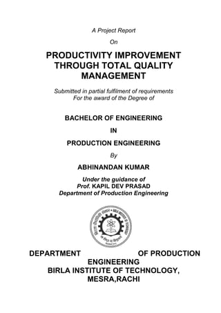 A Project Report
On
PRODUCTIVITY IMPROVEMENT
THROUGH TOTAL QUALITY
MANAGEMENT
Submitted in partial fulfilment of requirements
For the award of the Degree of
BACHELOR OF ENGINEERING
IN
PRODUCTION ENGINEERING
By
ABHINANDAN KUMAR
Under the guidance of
Prof. KAPIL DEV PRASAD
Department of Production Engineering
DEPARTMENT OF PRODUCTION
ENGINEERING
BIRLA INSTITUTE OF TECHNOLOGY,
MESRA,RACHI
 