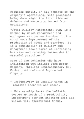requires quality in all aspects of the
company's operations, with processes
being done right the first time and
defects and waste eradicated from
operations.
―Total Quality Management, TQM, is a
method by which management and
employees can become involved in the
continuous improvement of the
production of goods and services. It
is a combination of quality and
management tools aimed at increasing
business and reducing losses due to
wasteful practices.‖
Some of the companies who have
implemented TQM include Ford Motor
Company, Phillips Semiconductor, SGL
Carbon, Motorola and Toyota Motor
Company.
• Productivity is usually taken in
isolated scenario and cases.
• This usually lacks the holistic
system approach of a productivity
improvement project starting from its
vision till operational tasks.
 