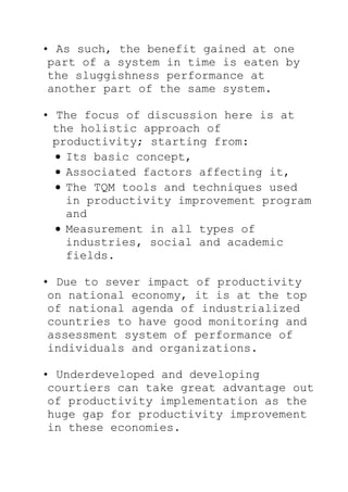 • As such, the benefit gained at one
part of a system in time is eaten by
the sluggishness performance at
another part of the same system.
• The focus of discussion here is at
the holistic approach of
productivity; starting from:
Its basic concept,
Associated factors affecting it,
The TQM tools and techniques used
in productivity improvement program
and
Measurement in all types of
industries, social and academic
fields.
• Due to sever impact of productivity
on national economy, it is at the top
of national agenda of industrialized
countries to have good monitoring and
assessment system of performance of
individuals and organizations.
• Underdeveloped and developing
courtiers can take great advantage out
of productivity implementation as the
huge gap for productivity improvement
in these economies.
 