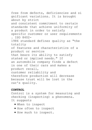 free from defects, deficiencies and si
gnificant variations. It is brought
about by strict
and consistent commitment to certain
standards that achieve uniformity of
a product in order to satisfy
specific customer or user requirements
. ISO 8402-
1986 standard defines quality as "the
totality
of features and characteristics of a
product or service
that bears its ability to satisfy
stated or implied needs." If
an automobile company finds a defect
in one of their cars and makes a
product recall,
customer reliability and
therefore production will decrease
because trust will be lost in the
car's quality.
CONTROL
Control is a system for measuring and
checking (inspecting) a phenomena.
It suggests
When to inspect
How often to inspect
How much to inspect.
 