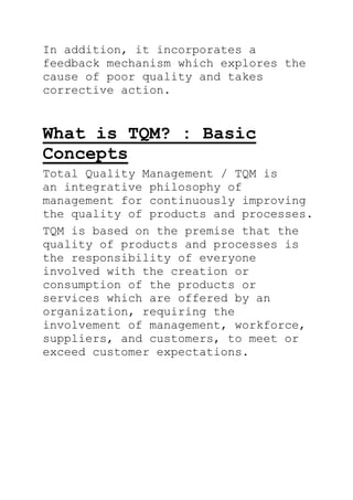 In addition, it incorporates a
feedback mechanism which explores the
cause of poor quality and takes
corrective action.
What is TQM? : Basic
Concepts
Total Quality Management / TQM is
an integrative philosophy of
management for continuously improving
the quality of products and processes.
TQM is based on the premise that the
quality of products and processes is
the responsibility of everyone
involved with the creation or
consumption of the products or
services which are offered by an
organization, requiring the
involvement of management, workforce,
suppliers, and customers, to meet or
exceed customer expectations.
 