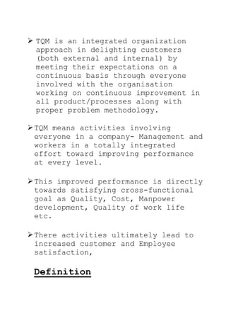  TQM is an integrated organization
approach in delighting customers
(both external and internal) by
meeting their expectations on a
continuous basis through everyone
involved with the organisation
working on continuous improvement in
all product/processes along with
proper problem methodology.
TQM means activities involving
everyone in a company- Management and
workers in a totally integrated
effort toward improving performance
at every level.
This improved performance is directly
towards satisfying cross-functional
goal as Quality, Cost, Manpower
development, Quality of work life
etc.
There activities ultimately lead to
increased customer and Employee
satisfaction,
Definition
 