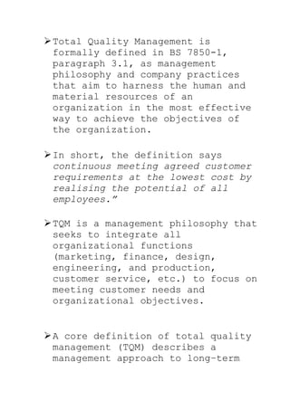 Total Quality Management is
formally defined in BS 7850-1,
paragraph 3.1, as management
philosophy and company practices
that aim to harness the human and
material resources of an
organization in the most effective
way to achieve the objectives of
the organization.
In short, the definition says
continuous meeting agreed customer
requirements at the lowest cost by
realising the potential of all
employees.”
TQM is a management philosophy that
seeks to integrate all
organizational functions
(marketing, finance, design,
engineering, and production,
customer service, etc.) to focus on
meeting customer needs and
organizational objectives.
A core definition of total quality
management (TQM) describes a
management approach to long–term
 