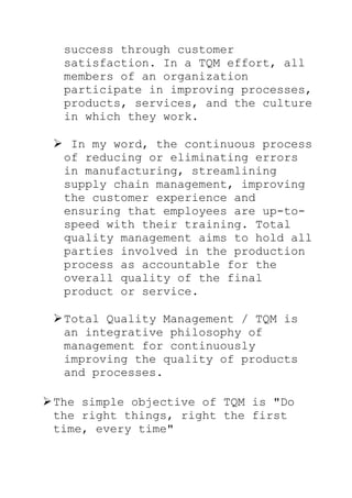 success through customer
satisfaction. In a TQM effort, all
members of an organization
participate in improving processes,
products, services, and the culture
in which they work.
 In my word, the continuous process
of reducing or eliminating errors
in manufacturing, streamlining
supply chain management, improving
the customer experience and
ensuring that employees are up-to-
speed with their training. Total
quality management aims to hold all
parties involved in the production
process as accountable for the
overall quality of the final
product or service.
Total Quality Management / TQM is
an integrative philosophy of
management for continuously
improving the quality of products
and processes.
The simple objective of TQM is "Do
the right things, right the first
time, every time"
 