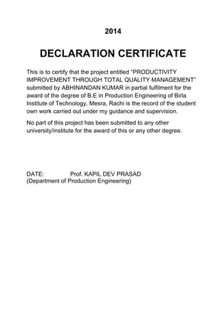 2014
DECLARATION CERTIFICATE
This is to certify that the project entitled “PRODUCTIVITY
IMPROVEMENT THROUGH TOTAL QUALITY MANAGEMENT”
submitted by ABHINANDAN KUMAR in partial fulfilment for the
award of the degree of B.E in Production Engineering of Birla
Institute of Technology, Mesra, Rachi is the record of the student
own work carried out under my guidance and supervision.
No part of this project has been submitted to any other
university/institute for the award of this or any other degree.
DATE: Prof. KAPIL DEV PRASAD
(Department of Production Engineering)
 