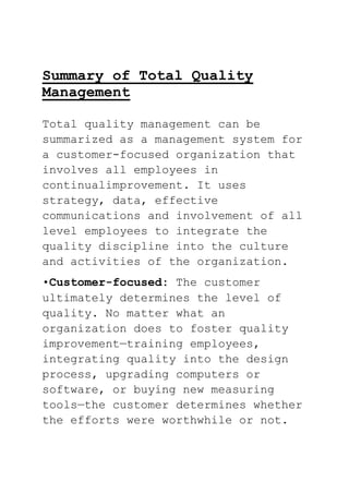 Summary of Total Quality
Management
Total quality management can be
summarized as a management system for
a customer-focused organization that
involves all employees in
continualimprovement. It uses
strategy, data, effective
communications and involvement of all
level employees to integrate the
quality discipline into the culture
and activities of the organization.
•Customer-focused: The customer
ultimately determines the level of
quality. No matter what an
organization does to foster quality
improvement—training employees,
integrating quality into the design
process, upgrading computers or
software, or buying new measuring
tools—the customer determines whether
the efforts were worthwhile or not.
 