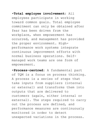 •Total employee involvement: All
employees participate in working
toward common goals. Total employee
commitment can only be obtained after
fear has been driven from the
workplace, when empowerment has
occurred, and management has provided
the proper environment. High-
performance work systems integrate
continuous improvement efforts with
normal business operations. Self-
managed work teams are one form of
empowerment.
•Process-centred: A fundamental part
of TQM is a focus on process thinking.
A process is a series of steps that
take inputs from suppliers (internal
or external) and transforms them into
outputs that are delivered to
customers (again, either internal or
external). The steps required to carry
out the process are defined, and
performance measures are continuously
monitored in order to detect
unexpected variations in the process.
 