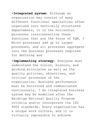 •Integrated system: Although an
organization may consist of many
different functional specialties often
organized into vertically structured
departments, it is the horizontal
processes interconnecting these
functions that are the focus of TQM. ?
Micro processes add up to larger
processes, and all processes aggregate
into the business processes required
for defining and
•Implementing strategy: Everyone must
understand the vision, mission, and
guiding principles as well as the
quality policies, objectives, and
critical processes of the
organization. Business performance
must be monitored and communicated
continuously. ? An integrated business
system may be modelled after the
Baldrige National Quality Program
criteria and/or incorporate the ISO
9000 standards. Every organization has
a unique work culture, and it is
virtually impossible to achieve
 