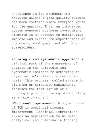 excellence in its products and
services unless a good quality culture
has been fostered where everyone works
for the quality. Thus, an integrated
system connects business improvement
elements in an attempt to continually
improve and exceed the expectations of
customers, employees, and all other
stakeholders.
•Strategic and systematic approach: A
critical part of the management of
quality is the strategic and
systematic approach to achieving an
organization’s vision, mission, and
goals. This process, called strategic
planning or strategic management,
includes the formulation of a
strategic plan that integrates quality
as a core component.
•Continual improvement: A major thrust
of TQM is continual process
improvement. Continual improvement
drives an organization to be both
analytical and creative in finding
 