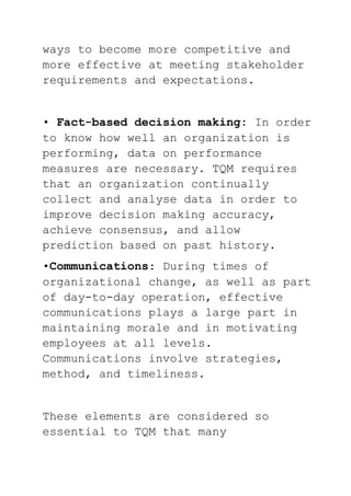 ways to become more competitive and
more effective at meeting stakeholder
requirements and expectations.
• Fact-based decision making: In order
to know how well an organization is
performing, data on performance
measures are necessary. TQM requires
that an organization continually
collect and analyse data in order to
improve decision making accuracy,
achieve consensus, and allow
prediction based on past history.
•Communications: During times of
organizational change, as well as part
of day-to-day operation, effective
communications plays a large part in
maintaining morale and in motivating
employees at all levels.
Communications involve strategies,
method, and timeliness.
These elements are considered so
essential to TQM that many
 