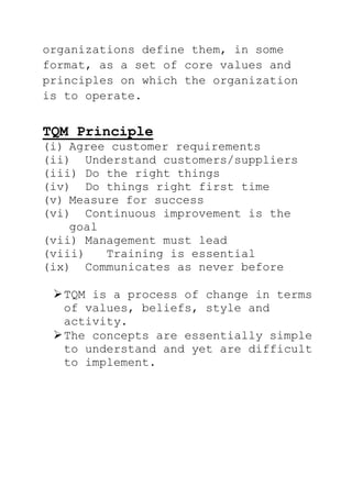 organizations define them, in some
format, as a set of core values and
principles on which the organization
is to operate.
TQM Principle
(i) Agree customer requirements
(ii) Understand customers/suppliers
(iii) Do the right things
(iv) Do things right first time
(v) Measure for success
(vi) Continuous improvement is the
goal
(vii) Management must lead
(viii) Training is essential
(ix) Communicates as never before
TQM is a process of change in terms
of values, beliefs, style and
activity.
The concepts are essentially simple
to understand and yet are difficult
to implement.
 