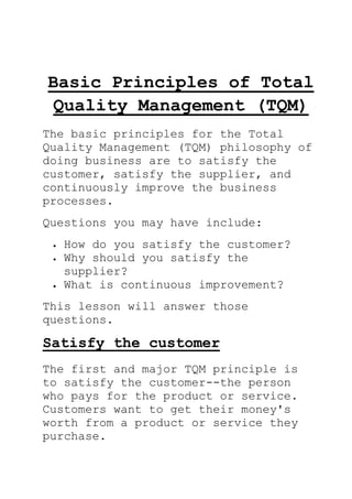 Basic Principles of Total
Quality Management (TQM)
The basic principles for the Total
Quality Management (TQM) philosophy of
doing business are to satisfy the
customer, satisfy the supplier, and
continuously improve the business
processes.
Questions you may have include:
How do you satisfy the customer?
Why should you satisfy the
supplier?
What is continuous improvement?
This lesson will answer those
questions.
Satisfy the customer
The first and major TQM principle is
to satisfy the customer--the person
who pays for the product or service.
Customers want to get their money's
worth from a product or service they
purchase.
 