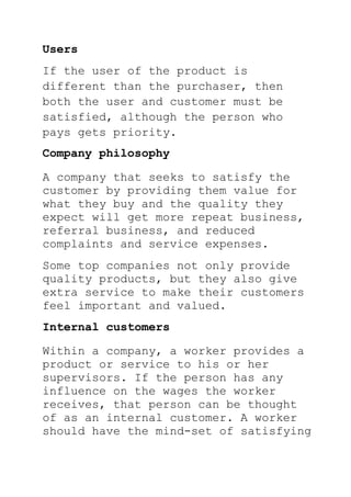 Users
If the user of the product is
different than the purchaser, then
both the user and customer must be
satisfied, although the person who
pays gets priority.
Company philosophy
A company that seeks to satisfy the
customer by providing them value for
what they buy and the quality they
expect will get more repeat business,
referral business, and reduced
complaints and service expenses.
Some top companies not only provide
quality products, but they also give
extra service to make their customers
feel important and valued.
Internal customers
Within a company, a worker provides a
product or service to his or her
supervisors. If the person has any
influence on the wages the worker
receives, that person can be thought
of as an internal customer. A worker
should have the mind-set of satisfying
 