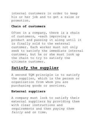 internal customers in order to keep
his or her job and to get a raise or
promotion.
Chain of customers
Often in a company, there is a chain
of customers, -each improving a
product and passing it along until it
is finally sold to the external
customer. Each worker must not only
seek to satisfy the immediate internal
customer, but he or she must look up
the chain to try to satisfy the
ultimate customer.
Satisfy the supplier
A second TQM principle is to satisfy
the supplier, which is the person or
organization from whom you are
purchasing goods or services.
External suppliers
A company must look to satisfy their
external suppliers by providing them
with clear instructions and
requirements and then paying them
fairly and on time.
 