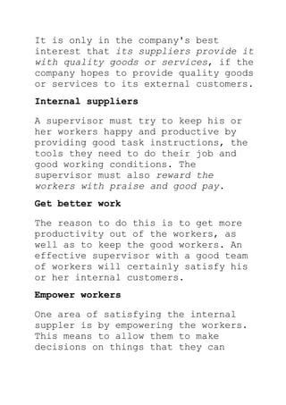 It is only in the company's best
interest that its suppliers provide it
with quality goods or services, if the
company hopes to provide quality goods
or services to its external customers.
Internal suppliers
A supervisor must try to keep his or
her workers happy and productive by
providing good task instructions, the
tools they need to do their job and
good working conditions. The
supervisor must also reward the
workers with praise and good pay.
Get better work
The reason to do this is to get more
productivity out of the workers, as
well as to keep the good workers. An
effective supervisor with a good team
of workers will certainly satisfy his
or her internal customers.
Empower workers
One area of satisfying the internal
suppler is by empowering the workers.
This means to allow them to make
decisions on things that they can
 