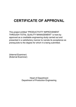 CERTIFICATE OF APPROVAL
This project entitled “PRODUCTIVITY IMPROVEMENT
THROUGH TOTAL QUALITY MANAGEMENT” is here by
approved as a creditable engineering study carried out and
presented in a satisfactory manner to narrate its acceptance as
prerequisite to the degree for which it is being submitted.
(Internal Examiner)
(External Examiner)
Head of Department
Department of Production Engineering
 