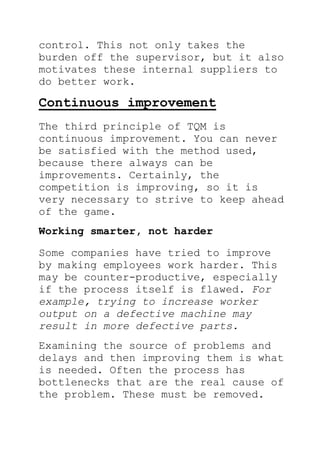 control. This not only takes the
burden off the supervisor, but it also
motivates these internal suppliers to
do better work.
Continuous improvement
The third principle of TQM is
continuous improvement. You can never
be satisfied with the method used,
because there always can be
improvements. Certainly, the
competition is improving, so it is
very necessary to strive to keep ahead
of the game.
Working smarter, not harder
Some companies have tried to improve
by making employees work harder. This
may be counter-productive, especially
if the process itself is flawed. For
example, trying to increase worker
output on a defective machine may
result in more defective parts.
Examining the source of problems and
delays and then improving them is what
is needed. Often the process has
bottlenecks that are the real cause of
the problem. These must be removed.
 