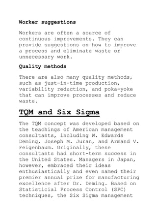 Worker suggestions
Workers are often a source of
continuous improvements. They can
provide suggestions on how to improve
a process and eliminate waste or
unnecessary work.
Quality methods
There are also many quality methods,
such as just-in-time production,
variability reduction, and poka-yoke
that can improve processes and reduce
waste.
TQM and Six Sigma
The TQM concept was developed based on
the teachings of American management
consultants, including W. Edwards
Deming, Joseph M. Juran, and Armand V.
Feigenbaum. Originally, these
consultants had short-term success in
the United States. Managers in Japan,
however, embraced their ideas
enthusiastically and even named their
premier annual prize for manufacturing
excellence after Dr. Deming. Based on
Statisticial Process Control (SPC)
techniques, the Six Sigma management
 