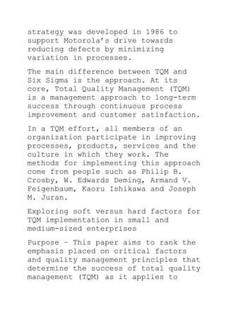 strategy was developed in 1986 to
support Motorola’s drive towards
reducing defects by minimizing
variation in processes.
The main difference between TQM and
Six Sigma is the approach. At its
core, Total Quality Management (TQM)
is a management approach to long-term
success through continuous process
improvement and customer satisfaction.
In a TQM effort, all members of an
organization participate in improving
processes, products, services and the
culture in which they work. The
methods for implementing this approach
come from people such as Philip B.
Crosby, W. Edwards Deming, Armand V.
Feigenbaum, Kaoru Ishikawa and Joseph
M. Juran.
Exploring soft versus hard factors for
TQM implementation in small and
medium-sized enterprises
Purpose – This paper aims to rank the
emphasis placed on critical factors
and quality management principles that
determine the success of total quality
management (TQM) as it applies to
 