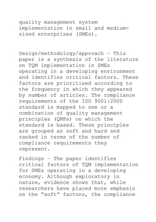 quality management system
implementation in small and medium-
sized enterprises (SMEs).
Design/methodology/approach – This
paper is a synthesis of the literature
on TQM implementation in SMEs
operating in a developing environment
and identifies critical factors. These
factors are prioritised according to
the frequency in which they appeared
by number of articles. The compliance
requirements of the ISO 9001:2000
standard is mapped to one or a
combination of quality management
principles (QMPs) on which the
standard is based. These principles
are grouped as soft and hard and
ranked in terms of the number of
compliance requirements they
represent.
Findings – The paper identifies
critical factors of TQM implementation
for SMEs operating in a developing
economy. Although exploratory in
nature, evidence shows that, while
researchers have placed more emphasis
on the ―soft‖ factors, the compliance
 