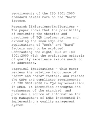 requirements of the ISO 9001:2000
standard stress more on the ―hard‖
factors.
Research limitations/implications –
The paper shows that the possibility
of enriching the theories and
practices of TQM implementation and
extending the knowledge and
applications of ―soft‖ and ―hard‖
factors need to be explored.
Contrasting the eight QMPs of ISO
9001:2000 with the evaluation criteria
of quality excellence awards needs to
be addressed.
Practical implications – This paper
reviews the relative importance of
―soft‖ and ―hard‖ factors, and relates
the QMPs and compliance requirements
of ISO 9001:2000 to TQM implementation
in SMEs. It identifies strengths and
weaknesses of the standard, and
provides a source of information for
top management of SMEs interested in
implementing a quality management
system.
 