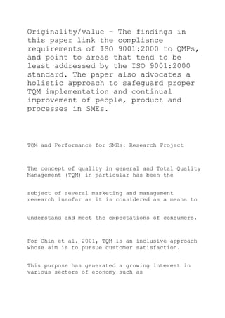 Originality/value – The findings in
this paper link the compliance
requirements of ISO 9001:2000 to QMPs,
and point to areas that tend to be
least addressed by the ISO 9001:2000
standard. The paper also advocates a
holistic approach to safeguard proper
TQM implementation and continual
improvement of people, product and
processes in SMEs.
TQM and Performance for SMEs: Research Project
The concept of quality in general and Total Quality
Management (TQM) in particular has been the
subject of several marketing and management
research insofar as it is considered as a means to
understand and meet the expectations of consumers.
For Chin et al. 2001, TQM is an inclusive approach
whose aim is to pursue customer satisfaction.
This purpose has generated a growing interest in
various sectors of economy such as
 