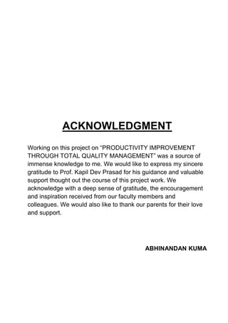 ACKNOWLEDGMENT
Working on this project on “PRODUCTIVITY IMPROVEMENT
THROUGH TOTAL QUALITY MANAGEMENT” was a source of
immense knowledge to me. We would like to express my sincere
gratitude to Prof. Kapil Dev Prasad for his guidance and valuable
support thought out the course of this project work. We
acknowledge with a deep sense of gratitude, the encouragement
and inspiration received from our faculty members and
colleagues. We would also like to thank our parents for their love
and support.
ABHINANDAN KUMA
 
