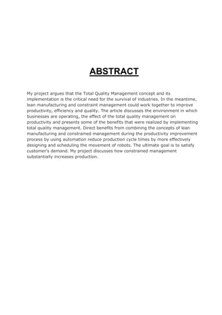 ABSTRACT
My project argues that the Total Quality Management concept and its
implementation is the critical need for the survival of industries. In the meantime,
lean manufacturing and constraint management could work together to improve
productivity, efficiency and quality. The article discusses the environment in which
businesses are operating, the effect of the total quality management on
productivity and presents some of the benefits that were realized by implementing
total quality management. Direct benefits from combining the concepts of lean
manufacturing and constrained management during the productivity improvement
process by using automation reduce production cycle times by more effectively
designing and scheduling the movement of robots. The ultimate goal is to satisfy
customer’s demand. My project discusses how constrained management
substantially increases production.
 