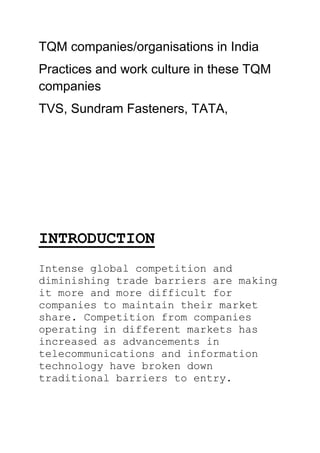 TQM companies/organisations in India
Practices and work culture in these TQM
companies
TVS, Sundram Fasteners, TATA,
INTRODUCTION
Intense global competition and
diminishing trade barriers are making
it more and more difficult for
companies to maintain their market
share. Competition from companies
operating in different markets has
increased as advancements in
telecommunications and information
technology have broken down
traditional barriers to entry.
 