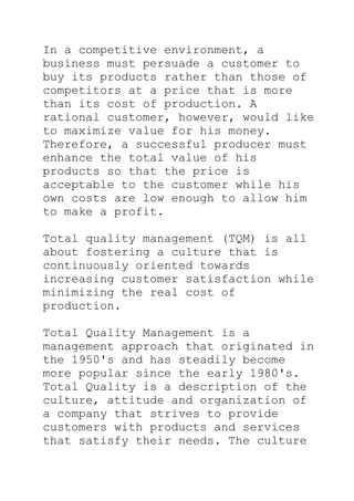 In a competitive environment, a
business must persuade a customer to
buy its products rather than those of
competitors at a price that is more
than its cost of production. A
rational customer, however, would like
to maximize value for his money.
Therefore, a successful producer must
enhance the total value of his
products so that the price is
acceptable to the customer while his
own costs are low enough to allow him
to make a profit.
Total quality management (TQM) is all
about fostering a culture that is
continuously oriented towards
increasing customer satisfaction while
minimizing the real cost of
production.
Total Quality Management is a
management approach that originated in
the 1950's and has steadily become
more popular since the early 1980's.
Total Quality is a description of the
culture, attitude and organization of
a company that strives to provide
customers with products and services
that satisfy their needs. The culture
 