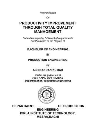 Project Report
On
PRODUCTIVITY IMPROVEMENT
THROUGH TOTAL QUALITY
MANAGEMENT
Submitted in partial fulfilment of requirements
For the award of the Degree of
BACHELOR OF ENGINEERING
IN
PRODUCTION ENGINEERING
By
ABHINANDAN KUMAR
Under the guidance of
Prof. KAPIL DEV PRASAD
Department of Production Engineering
DEPARTMENT OF PRODUCTION
ENGINEERING
BIRLA INSTITUTE OF TECHNOLOGY,
MESRA,RACHI
 