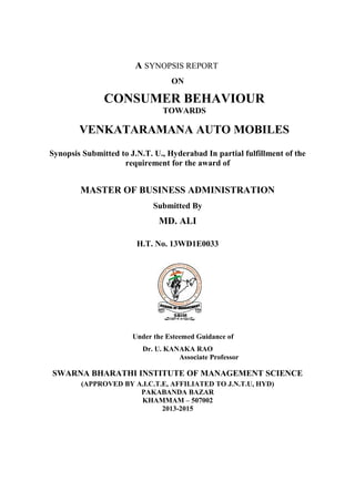 A SYNOPSIS REPORT
ON
CONSUMER BEHAVIOUR
TOWARDS
VENKATARAMANA AUTO MOBILES
Synopsis Submitted to J.N.T. U., Hyderabad In partial fulfillment of the
requirement for the award of
MASTER OF BUSINESS ADMINISTRATION
Submitted By
MD. ALI
H.T. No. 13WD1E0033
Under the Esteemed Guidance of
Dr. U. KANAKA RAO
Associate Professor
SWARNA BHARATHI INSTITUTE OF MANAGEMENT SCIENCE
(APPROVED BY A.I.C.T.E, AFFILIATED TO J.N.T.U, HYD)
PAKABANDA BAZAR
KHAMMAM – 507002
2013-2015
 
