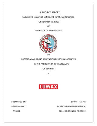 A PROJECT REPORT
Submitted in partial fulfillment for the certification
Of summer training
Of
BACHELOR OF TECHNOLOGY
ON
INJECTION MOULDING AND VARIOUS ERRORS ASSOCIATED
IN THE PRODUCTION OF HEADLAMPS
OF VEHICLES
at
SUBMITTED BY: SUBMITTED TO:
ABHINAV BHATT DEPARTMENT OF MECHANICAL
ST: 003 COLLEGEOF ENGG. ROORKEE
 