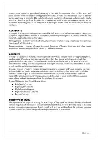 10 | P a g e
transportation industries. Natural sand occurring at river side due to erosion of rocks, river water and
other reasons, is majorly used as fine aggregate in concrete. Natural sand has an ideal shape to be used
as fine aggregate in concrete. The particles of natural sand are well-rounded and are usually nearly
spherical. Spherical particles decrease the percentage of voids within the concrete mixture so no
additional paste is required to fill these voids. Well-shaped natural sands are ideal for workability of
mixtures.
AGGREGATE
Aggregate is a component of composite materials such as concrete and asphalt concrete. Aggregate
comprises large chunks of material in a composite, commonly coarse gravel or crushed rocks and fine
materials. Aggregate comes in two types:
Fine aggregate – normally consists of sand, crushed stone or crushed slag screenings; most particles
pass through a 3/8-inch sieve.
Coarse aggregate – consists of gravel (pebbles), fragments of broken stone, slag and other coarse
substances; particles range between 3/8 and 1.5 inches in diameter
CONCRETE
Concrete is a composite material, consisting mainly of Portland cement, water and aggregate (gravel,
sand or rock). When these materials are mixed together, they form a workable paste which then
gradually hardens over time. Concrete is the second-most-used substance in the world after water
and is the most widely used building material. Its usage worldwide, ton for ton, is twice that of steel,
wood, plastics, and aluminium combined.
Concrete consists of majorly cement, fine aggregate, coarse aggregate and water. Concrete once cast
and cured does not require any major maintenance and can hold up against any weather condition,
Concrete can be shaped in various forms when freshly mixed, which makes concrete a crucial
material for construction and civil engineering work. Concrete is a non-combustible or decaying
material that makes it inert material that doesn’t burn, decay or rot.
Types Of Concrete You Should Know About:
• Reinforced Concrete.
• Lightweight Concrete.
• High-Strength Concrete.
• High-Performance Concrete.
• Precast Concrete.
OBJECTIVE OF STUDY
The objective of our project is to study the Mix Design of Dry lean Concrete and the determination of
various properties of materials of concrete in the hardened state. we will draw the curve of moisture
content concerning maximum dry density which will give us an idea about the optimum moisture
content at which maximum compressive strength of concrete to be achieved.
 