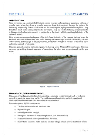 11 | P a g e
CHAPTER-2 RIGID PAYMENTS
INTRODUCTION
Rigid pavements are constructed of Portland cement concrete slabs resting on a prepared subbase of
granular material or directly on a granular subgrade. Load is transmitted through the slabs to the
underlying subgrade by flexure of the slabs. As the name implies, rigid pavements are rigid i.e., they
do not flex much under loading like flexible pavements. They are constructed using cement concrete.
In this case, the load carrying capacity is mainly due to the rigidity ad high modulus of elasticity of the
slab (slab action).
Rigid pavements are named so because of the high flexural rigidity of the concrete slab and hence the
pavement structure deflects very little under loading due to the high modulus of elasticity of their
surface course. In the design of a rigid pavement, the flexural strength of concrete is the major factor
and not the strength of subgrade.
The plain cement concrete slabs are expected to take up about 45kg/cm2 flexural stress. The rigid
pavement has a slab action and is capable of transmitting the wheel load stresses through a wider area
below.
ADVANTAGES OF RIGID PAVEMENTS
The design of rigid pavement is based on providing a structural cement concrete slab of sufficient
strength to resists the loads from traffic. The rigid pavement has rigidity and high modulus of
elasticity to distribute the load over a relatively wide area of soil.
The advantages of Rigid Pavements are:
• The Low maintenance and operation cost.
• Higher life span.
• It has high flexural strength.
• It has good resistance to petroleum products, oils, and chemicals.
• More environment-friendly than flexible pavement.
• It distributes loads in a wider area and can bear a large amount of load due to slab action.
Figure 1 Rigid Pavement
 