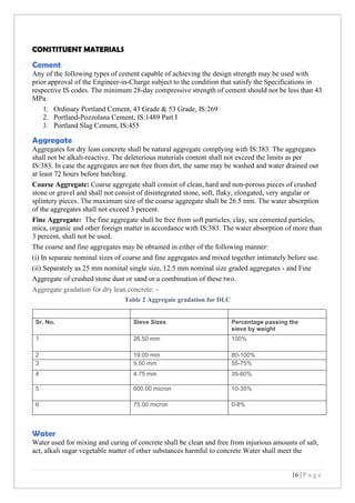 16 | P a g e
CONSTITUENT MATERIALS
Cement
Any of the following types of cement capable of achieving the design strength may be used with
prior approval of the Engineer-in-Charge subject to the condition that satisfy the Specifications in
respective IS codes. The minimum 28-day compressive strength of cement should not be less than 43
MPa.
1. Ordinary Portland Cement, 43 Grade & 53 Grade, IS:269
2. Portland-Pozzolana Cement, IS:1489 Part I
3. Portland Slag Cement, IS:455
Aggregate
Aggregates for dry lean concrete shall be natural aggregate complying with IS:383. The aggregates
shall not be alkali-reactive. The deleterious materials content shall not exceed the limits as per
IS:383. In case the aggregates are not free from dirt, the same may be washed and water drained out
at least 72 hours before batching.
Coarse Aggregate: Coarse aggregate shall consist of clean, hard and non-porous pieces of crushed
stone or gravel and shall not consist of disintegrated stone, soft, flaky, elongated, very angular or
splintery pieces. The maximum size of the coarse aggregate shall be 26.5 mm. The water absorption
of the aggregates shall not exceed 3 percent.
Fine Aggregate: The fine aggregate shall be free from soft particles, clay, sea cemented particles,
mica, organic and other foreign matter in accordance with IS:383. The water absorption of more than
3 percent, shall not be used.
The coarse and fine aggregates may be obtained in either of the following manner:
(i) In separate nominal sizes of coarse and fine aggregates and mixed together intimately before use.
(ii) Separately as 25 mm nominal single size, 12.5 mm nominal size graded aggregates - and Fine
Aggregate of crushed stone dust or sand or a combination of these two.
Aggregate gradation for dry lean concrete: -
Table 2 Aggregate gradation for DLC
Sr. No. Sieve Sizes Percentage passing the
sieve by weight
1 26.50 mm 100%
2 19.00 mm 80-100%
3 9.50 mm 55-75%
4 4.75 mm 35-60%
5 600.00 micron 10-35%
6 75.00 micron 0-8%
Water
Water used for mixing and curing of concrete shall be clean and free from injurious amounts of salt,
act, alkali sugar vegetable matter of other substances harmful to concrete Water shall meet the
 