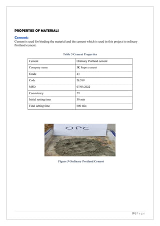 19 | P a g e
PROPERTIES OF MATERIALS
Cement:
Cement is used for binding the material and the cement which is used in this project is ordinary
Portland cement.
Table 3 Cement Properties
Cement Ordinary Portland cement
Company name JK Super cement
Grade 43
Code IS:269
MFD 07/04/2022
Consistency 29
Initial setting time 30 min
Final setting time 600 min
Figure 5 Ordinary Portland Cement
 