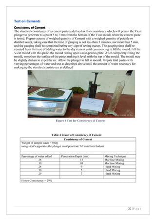 20 | P a g e
Test on Cements
Consistency of Cement
The standard consistency of a cement paste is defined as that consistency which will permit the Vicat
plunger to penetrate to a point 5 to 7 mm from the bottom of the Vicat mould when the cement paste
is tested. Prepare a paste of weighed quantity of Cement with a weighed quantity of potable or
distilled water, taking care that the time of gauging is not less than 3 minutes, nor more than 5 min,
and the gauging shall be completed before any sign of setting occurs. The gauging time shall be
counted from the time of adding water to the dry cement until commencing to fill the mould. Fill the
Vicat mould with this paste, the mould resting upon a non-porous plate. After completely filling the
mould, smoothen the surface of the paste, making it level with the top of the mould. The mould may
be slightly shaken to expel the air. Allow the plunger to fall in mould. Prepare trial pastes with
varying percentages of water and test as described above until the amount of water necessary for
making up the standard consistency as defined.
Table 4 Result of Consistency of Cement
Consistency of Cement
Weight of sample taken = 500g
using vicat's apparatus the plunger must penetrate 5-7 mm from bottom
Percentage of water added Penetration Depth (mm) Mixing Technique
28 13 Machine Mixing
30 10 Machine Mixing
28 9 Hand Mixing
30 5 Hand Mixing
29 7 Hand Mixing
Hence Consistency = 29%
Figure 6 Test for Consistency of Cement
 