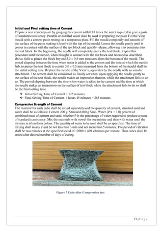 21 | P a g e
Initial and Final setting time of Cement
Prepare a neat cement paste by gauging the cement with 0.85 times the water required to give a paste
of standard consistency. Potable or distilled water shall be used in preparing the paste Fill the Vicat
mould with a cement paste resting on a nonporous plate. Fill the mould completely and smooth off
the surface of the paste making it level with the top of the mould. Lower the needle gently until it
comes in contact with the surface of the test block and quickly release, allowing it to penetrate into
the test block. In. the beginning, the needle will completely pierce the test block. Repeat this
procedure until the needle, when brought in contact with the test block and released as described
above, fails to pierce the block beyond 5.0 ± 0.5 mm measured from the bottom of the mould. The
period elapsing between the time when water is added to the cement and the time at which the needle
fails to pierce the test block to a point 5.0 ± 0.5 mm measured from the bottom of the mould shall be
the initial setting time. Replace the needle of the Vicat’s, apparatus by the needle with an annular
attachment. The cement shall be considered as finally set when, upon applying the needle gently to
the surface of the test block, the needle makes an impression thereon, while the attachment fails to do
so. The period elapsing between the time when water is added to the cement and the time at which
the needle makes an impression on the surface of test block while the attachment fails to do so shall
be the final setting time.
❖ Initial Setting Time of Cement = 125 minutes
❖ Final Setting Time of Cement- 4 hours 45 minutes = 285 minutes
Compressive Strength of Cement
The material for each cube shall be mixed separately/and the quantity of cement, standard sand and
water shall be as follows: Cement 200 g, Standard 600 g Sand, Water (P/4 + 3.0) percent of
combined mass of cement and sand, whether P is the percentage of water required to produce a paste
of standard consistency. Mix the materials with trowel for one minute and then with water until the
mixture is of uniform colour. The quantity of water to be used shall be as specified. The time of
mixing shall in any event be not less than 3 min and not more than 5 minutes. The period of vibration
shall be two minutes at the specified speed of 12000 ± 400 vibration per minute. Then cubes shall be
tested after desired number of days of curing.
Figure 7 Cube after Compression test
 