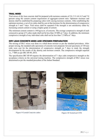29 | P a g e
TRIAL MIXES
Trial mixes of dry lean concrete shall be prepared with moisture contents of 5.0, 5.5, 6.0, 6.5 and 7.0
percent using the cement content requirement of aggregate-cement ratio. Optimum moisture and
density shall be established by preparing cubes with varying moisture contents. After establishing the
optimum moisture, a set of six cubes shall be cast at that moisture for the determination of compressive
strength at 3 and 7 days. Trial mixes shall be repeated if the strength is not satisfactory either by
increasing cement content or using a higher grade of cement.
The minimum cement content is 140 kg/cu.m. of concrete. The average compressive strength of each
consecutive group of 5 cubes made shall not be less than 10 MPa at 7 days. In addition, the minimum
compressive strength of any individual cube shall not be less than 7.5 MPa at 7 days.
DRY LEAN CONCRETE MIXES AND SPECIMEN PREPARATION
The mixing of DLC mixes was done in a tilted drum mixture as per the standard procedures. After
proper mixing, the standard cube specimens of concrete were prepared. Several specimens of 150 mm
cube were cast for the determination of compressive strength on 7 days to study the strength
development by the results of dry density and moisture content. The compressive strength required
i.e., 7 MPa as per IRC:SP:49, 2014.
The specification IRC-SP:49 requires the determination of 7- days cube compressive strength as the
acceptance criteria on the universal testing machine. The compressive strength of DLC mixes was
determined as per the standard procedure of the Indian Standard.
Figure 9 Casted Concrete cubes Figure 10 Tested on UTM
 