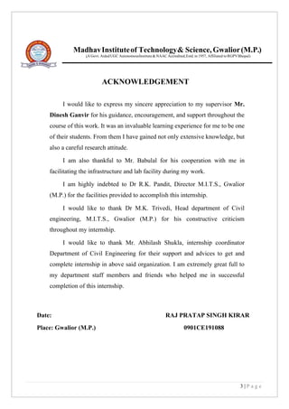 3 | P a g e
I would like to express my sincere appreciation to my supervisor Mr.
Dinesh Ganvir for his guidance, encouragement, and support throughout the
course of this work. It was an invaluable learning experience for me to be one
of their students. From them I have gained not only extensive knowledge, but
also a careful research attitude.
I am also thankful to Mr. Babulal for his cooperation with me in
facilitating the infrastructure and lab facility during my work.
I am highly indebted to Dr R.K. Pandit, Director M.I.T.S., Gwalior
(M.P.) for the facilities provided to accomplish this internship.
I would like to thank Dr M.K. Trivedi, Head department of Civil
engineering, M.I.T.S., Gwalior (M.P.) for his constructive criticism
throughout my internship.
I would like to thank Mr. Abhilash Shukla, internship coordinator
Department of Civil Engineering for their support and advices to get and
complete internship in above said organization. I am extremely great full to
my department staff members and friends who helped me in successful
completion of this internship.
Date: RAJ PRATAP SINGH KIRAR
Place: Gwalior (M.P.) 0901CE191088
ACKNOWLEDGEMENT
MadhavInstituteof Technology& Science,Gwalior(M.P.)
(A Govt. AidedUGC AutonomousInstitute& NAACAccredited,Estd.in 1957, Affiliated
.
to RGPVBhopal)
 