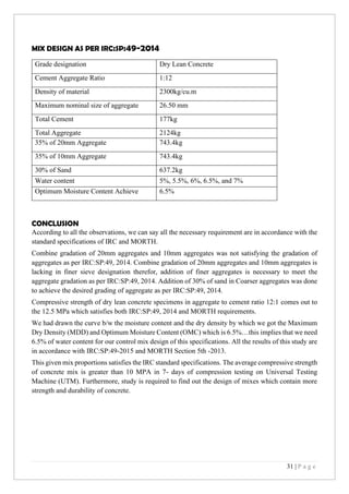 31 | P a g e
MIX DESIGN AS PER IRC:SP:49-2014
CONCLUSION
According to all the observations, we can say all the necessary requirement are in accordance with the
standard specifications of IRC and MORTH.
Combine gradation of 20mm aggregates and 10mm aggregates was not satisfying the gradation of
aggregates as per IRC:SP:49, 2014. Combine gradation of 20mm aggregates and 10mm aggregates is
lacking in finer sieve designation therefor, addition of finer aggregates is necessary to meet the
aggregate gradation as per IRC:SP:49, 2014. Addition of 30% of sand in Coarser aggregates was done
to achieve the desired grading of aggregate as per IRC:SP:49, 2014.
Compressive strength of dry lean concrete specimens in aggregate to cement ratio 12:1 comes out to
the 12.5 MPa which satisfies both IRC:SP:49, 2014 and MORTH requirements.
We had drawn the curve b/w the moisture content and the dry density by which we got the Maximum
Dry Density (MDD) and Optimum Moisture Content (OMC) which is 6.5%…this implies that we need
6.5% of water content for our control mix design of this specifications. All the results of this study are
in accordance with IRC:SP:49-2015 and MORTH Section 5th -2013.
This given mix proportions satisfies the IRC standard specifications. The average compressive strength
of concrete mix is greater than 10 MPA in 7- days of compression testing on Universal Testing
Machine (UTM). Furthermore, study is required to find out the design of mixes which contain more
strength and durability of concrete.
Grade designation Dry Lean Concrete
Cement Aggregate Ratio 1:12
Density of material 2300kg/cu.m
Maximum nominal size of aggregate 26.50 mm
Total Cement 177kg
Total Aggregate 2124kg
35% of 20mm Aggregate 743.4kg
35% of 10mm Aggregate 743.4kg
30% of Sand 637.2kg
Water content 5%, 5.5%, 6%, 6.5%, and 7%
Optimum Moisture Content Achieve 6.5%
 